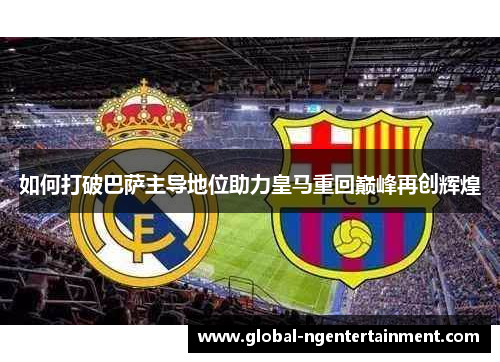 如何打破巴萨主导地位助力皇马重回巅峰再创辉煌
