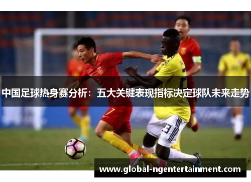 中国足球热身赛分析：五大关键表现指标决定球队未来走势