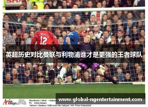 英超历史对比曼联与利物浦谁才是更强的王者球队