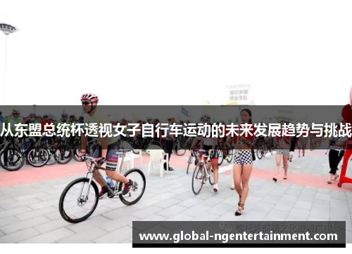 从东盟总统杯透视女子自行车运动的未来发展趋势与挑战