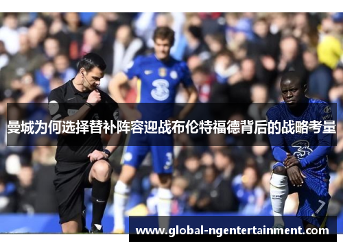 曼城为何选择替补阵容迎战布伦特福德背后的战略考量