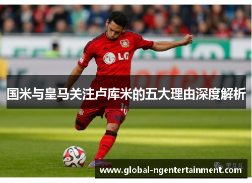 国米与皇马关注卢库米的五大理由深度解析