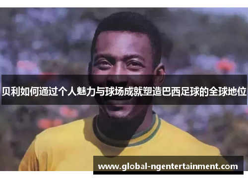 贝利如何通过个人魅力与球场成就塑造巴西足球的全球地位