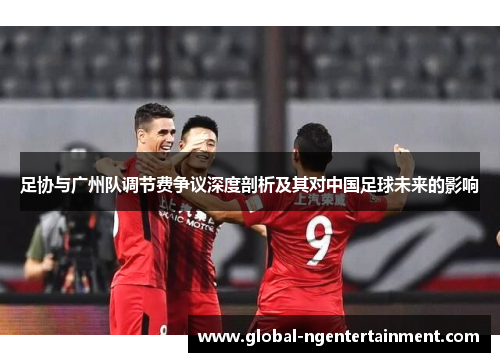 足协与广州队调节费争议深度剖析及其对中国足球未来的影响