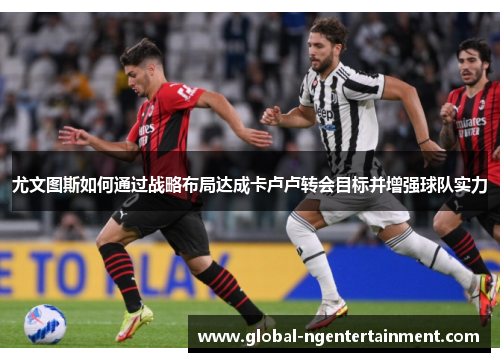 尤文图斯如何通过战略布局达成卡卢卢转会目标并增强球队实力