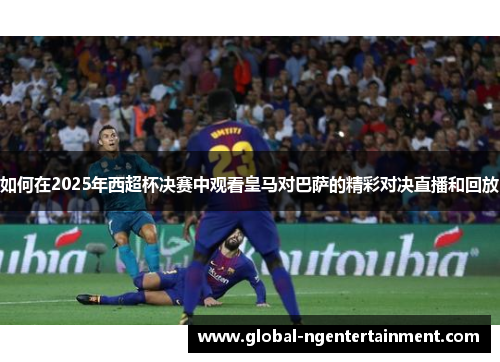 如何在2025年西超杯决赛中观看皇马对巴萨的精彩对决直播和回放