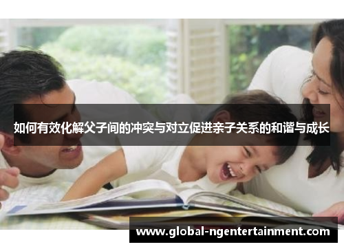 如何有效化解父子间的冲突与对立促进亲子关系的和谐与成长