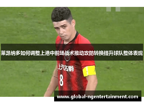 莱昂纳多如何调整上港中前场战术推动攻防转换提升球队整体表现