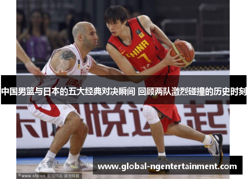 中国男篮与日本的五大经典对决瞬间 回顾两队激烈碰撞的历史时刻
