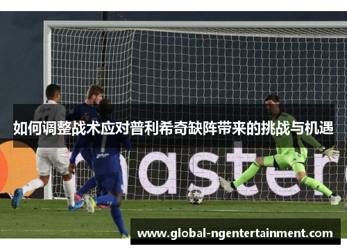 如何调整战术应对普利希奇缺阵带来的挑战与机遇
