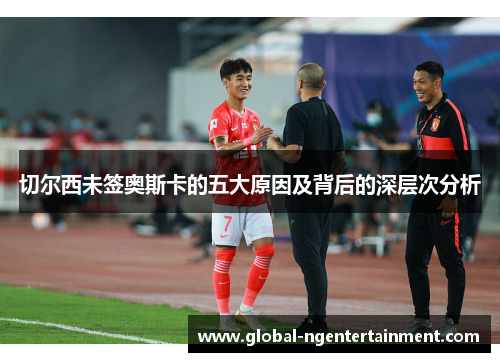 切尔西未签奥斯卡的五大原因及背后的深层次分析