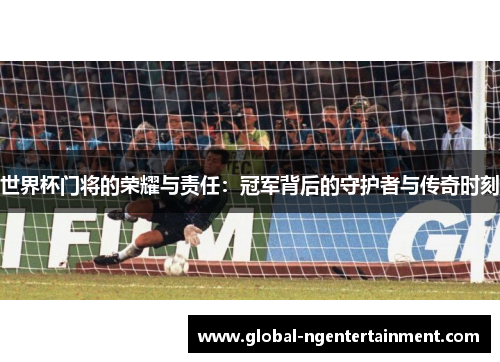 世界杯门将的荣耀与责任：冠军背后的守护者与传奇时刻