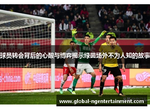 球员转会背后的心酸与博弈揭示绿茵场外不为人知的故事 球员转会背后的心酸与博弈揭示绿茵场外不为人知的故事