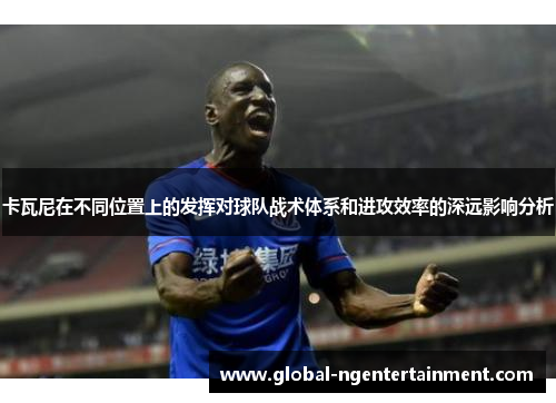 卡瓦尼在不同位置上的发挥对球队战术体系和进攻效率的深远影响分析