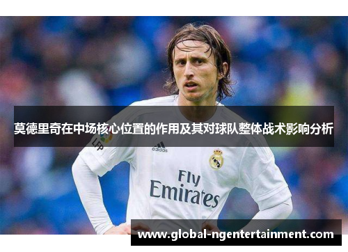 莫德里奇在中场核心位置的作用及其对球队整体战术影响分析 莫德里奇在中场核心位置的作用及其对球队整体战术影响分析