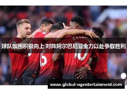 球队氛围积极向上 对阵阿尔巴尼亚全力以赴争取胜利