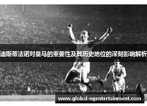 迪斯蒂法诺对皇马的重要性及其历史地位的深刻影响解析 迪斯蒂法诺对皇马的重要性及其历史地位的深刻影响解析