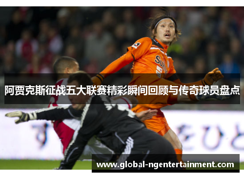 阿贾克斯征战五大联赛精彩瞬间回顾与传奇球员盘点