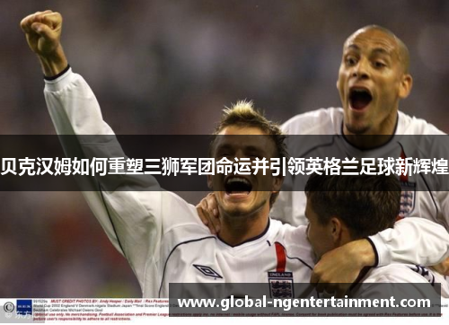 贝克汉姆如何重塑三狮军团命运并引领英格兰足球新辉煌
