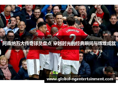 阿森纳五大传奇球员盘点 穿越时光的经典瞬间与辉煌成就