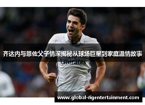 齐达内与恩佐父子情深揭秘从球场巨星到家庭温情故事