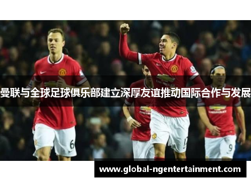 曼联与全球足球俱乐部建立深厚友谊推动国际合作与发展