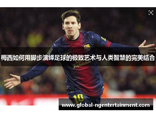 梅西如何用脚步演绎足球的极致艺术与人类智慧的完美结合 梅西如何用脚步演绎足球的极致艺术与人类智慧的完美结合