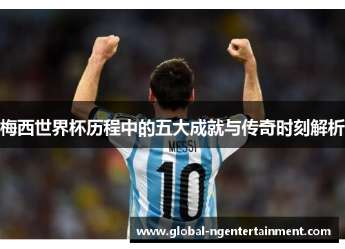 梅西世界杯历程中的五大成就与传奇时刻解析