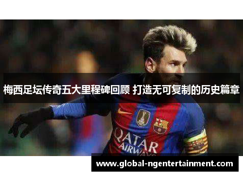 梅西足坛传奇五大里程碑回顾 打造无可复制的历史篇章