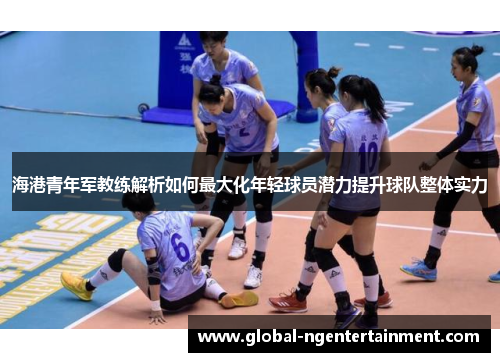 海港青年军教练解析如何最大化年轻球员潜力提升球队整体实力 海港青年军教练解析如何最大化年轻球员潜力提升球队整体实力