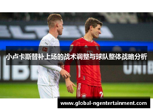 小卢卡斯替补上场的战术调整与球队整体战略分析 小卢卡斯替补上场的战术调整与球队整体战略分析