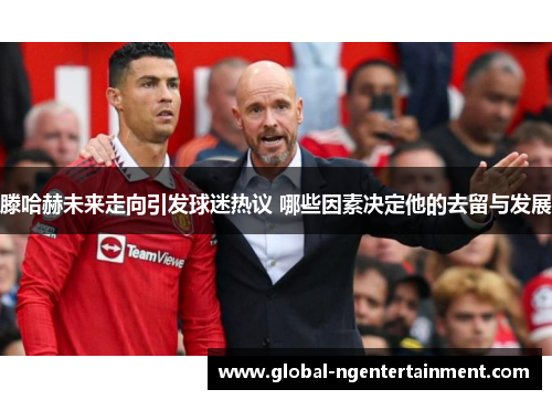 滕哈赫未来走向引发球迷热议 哪些因素决定他的去留与发展