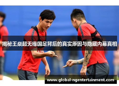 揭秘王燊超无缘国足背后的真实原因与隐藏内幕真相