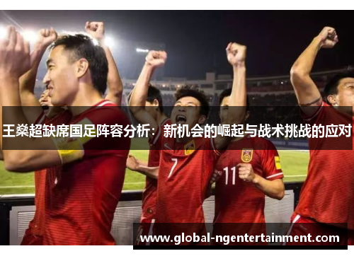 王燊超缺席国足阵容分析：新机会的崛起与战术挑战的应对