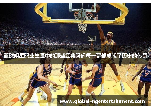 篮球明星职业生涯中的那些经典瞬间每一幕都成就了历史的传奇