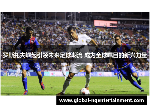 罗斯托夫崛起引领未来足球潮流 成为全球瞩目的新兴力量