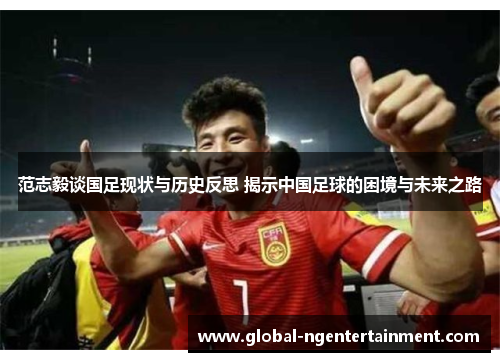 范志毅谈国足现状与历史反思 揭示中国足球的困境与未来之路