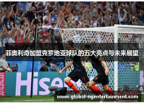 菲奥利奇加盟克罗地亚球队的五大亮点与未来展望