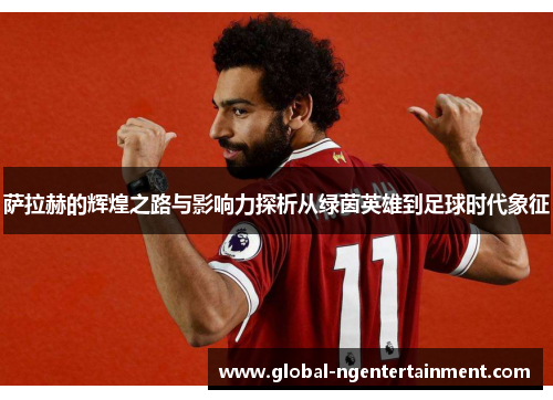 萨拉赫的辉煌之路与影响力探析从绿茵英雄到足球时代象征