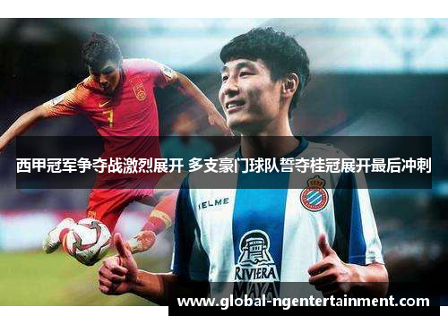 西甲冠军争夺战激烈展开 多支豪门球队誓夺桂冠展开最后冲刺