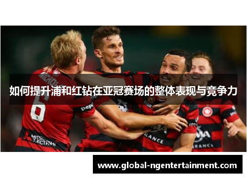 如何提升浦和红钻在亚冠赛场的整体表现与竞争力 如何提升浦和红钻在亚冠赛场的整体表现与竞争力