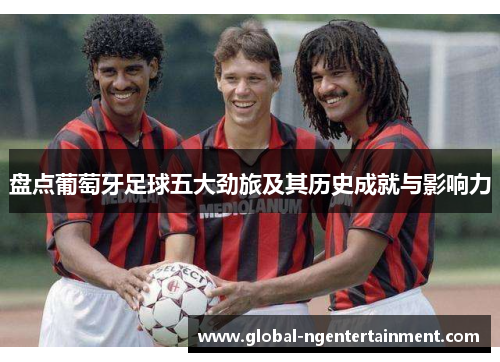 盘点葡萄牙足球五大劲旅及其历史成就与影响力