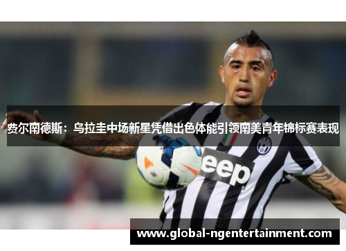 费尔南德斯：乌拉圭中场新星凭借出色体能引领南美青年锦标赛表现