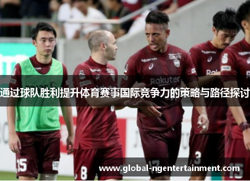 通过球队胜利提升体育赛事国际竞争力的策略与路径探讨 通过球队胜利提升体育赛事国际竞争力的策略与路径探讨