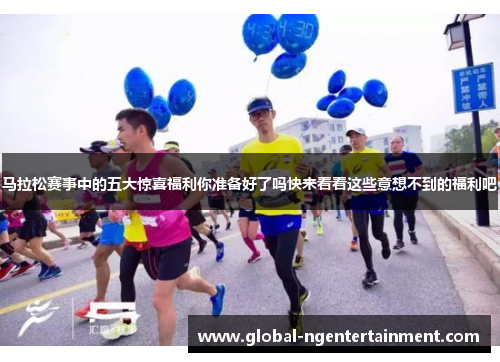 马拉松赛事中的五大惊喜福利你准备好了吗快来看看这些意想不到的福利吧