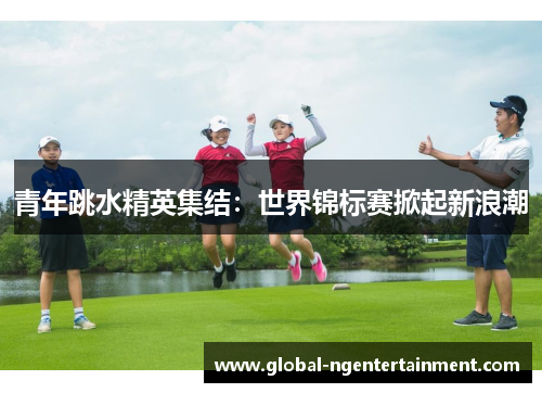 青年跳水精英集结：世界锦标赛掀起新浪潮