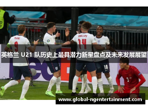 英格兰 U21 队历史上最具潜力新星盘点及未来发展展望