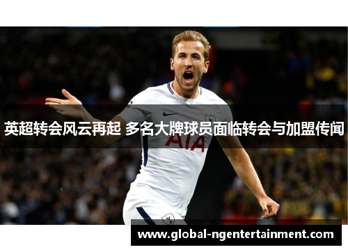 英超转会风云再起 多名大牌球员面临转会与加盟传闻 英超转会风云再起 多名大牌球员面临转会与加盟传闻