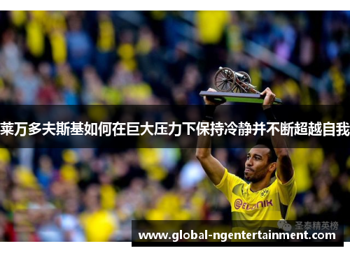 莱万多夫斯基如何在巨大压力下保持冷静并不断超越自我 莱万多夫斯基如何在巨大压力下保持冷静并不断超越自我