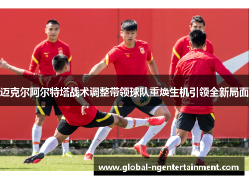 迈克尔阿尔特塔战术调整带领球队重焕生机引领全新局面